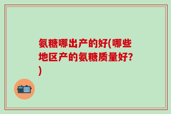氨糖哪出产的好(哪些地区产的氨糖质量好？)