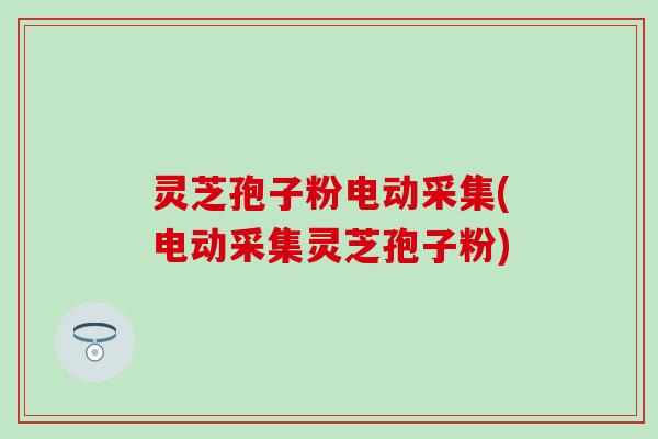 灵芝孢子粉电动采集(电动采集灵芝孢子粉)