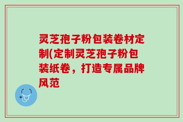 灵芝孢子粉包装卷材定制(定制灵芝孢子粉包装纸卷，打造专属品牌风范