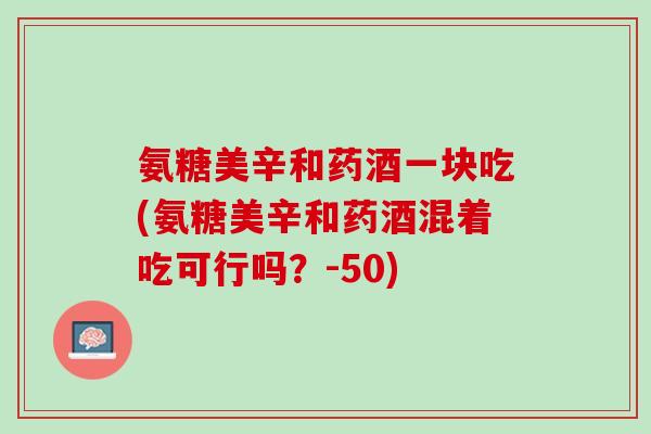 氨糖美辛和药酒一块吃(氨糖美辛和药酒混着吃可行吗？-50)