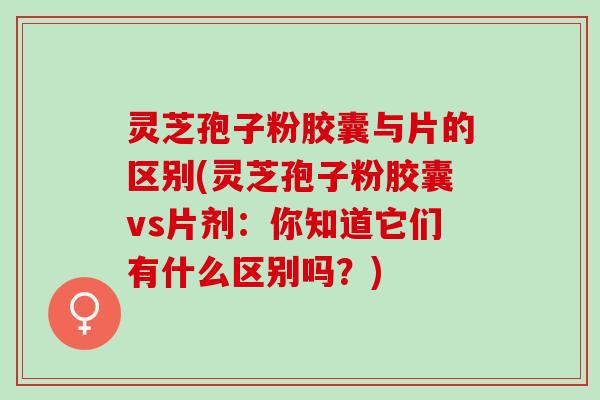 灵芝孢子粉胶囊与片的区别(灵芝孢子粉胶囊vs片剂：你知道它们有什么区别吗？)