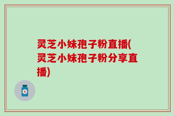 灵芝小妹孢子粉直播(灵芝小妹孢子粉分享直播)