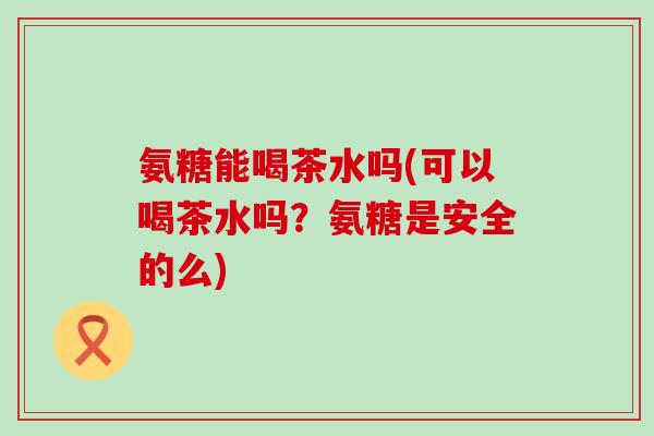 氨糖能喝茶水吗(可以喝茶水吗?氨糖是安全的么) 氨糖能喝茶水吗(可以喝茶水吗?氨糖是安全的么)