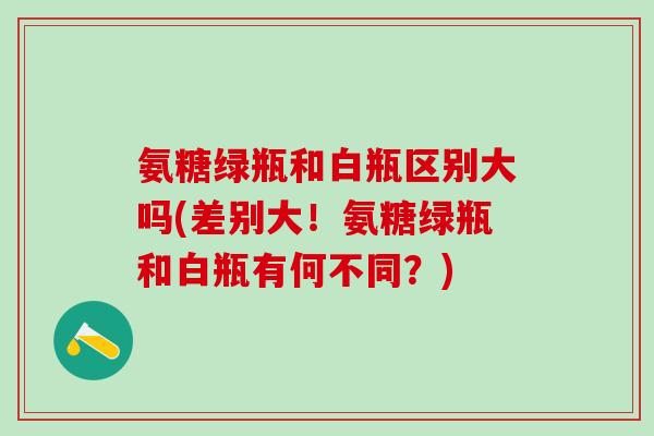 氨糖绿瓶和白瓶区别大吗(差别大！氨糖绿瓶和白瓶有何不同？)