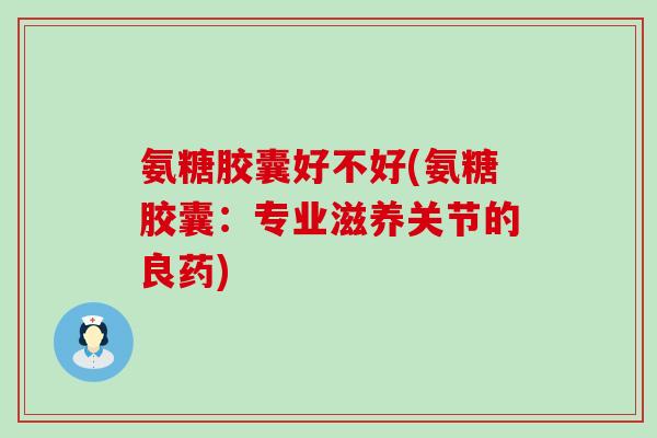 氨糖胶囊好不好(氨糖胶囊：专业滋养关节的良药)