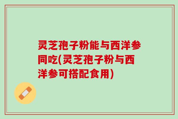 灵芝孢子粉能与西洋参同吃(灵芝孢子粉与西洋参可搭配食用)