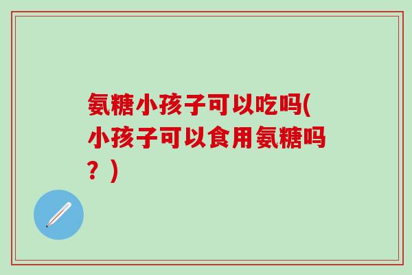 氨糖小孩子可以吃吗(小孩子可以食用氨糖吗？)