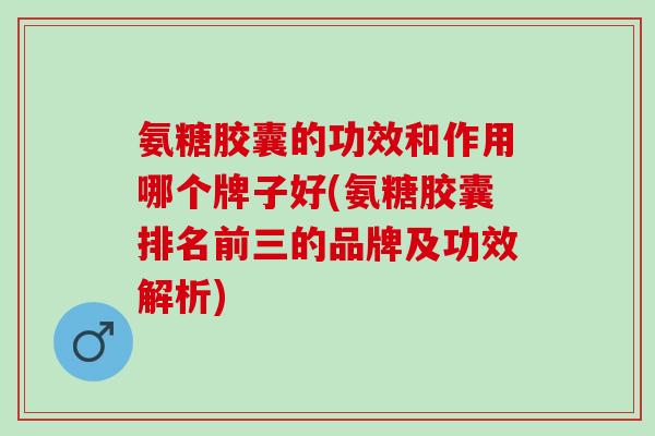 氨糖胶囊的功效和作用哪个牌子好(氨糖胶囊排名前三的品牌及功效解析)