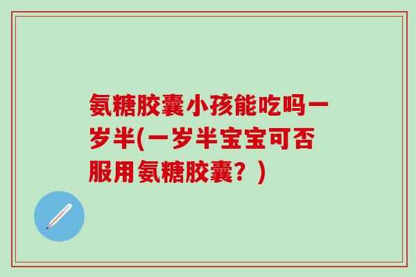 氨糖胶囊小孩能吃吗一岁半(一岁半宝宝可否服用氨糖胶囊？)