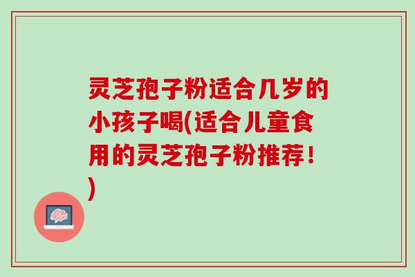 灵芝孢子粉适合几岁的小孩子喝(适合儿童食用的灵芝孢子粉推荐！)