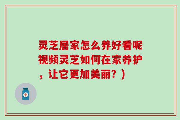 灵芝居家怎么养好看呢视频灵芝如何在家养护，让它更加美丽？)