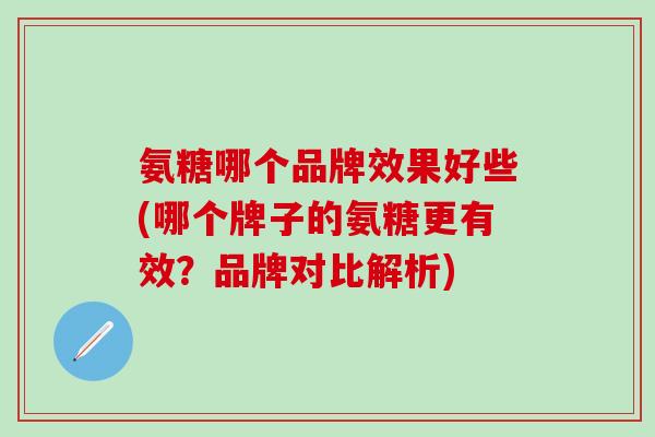 氨糖哪个品牌效果好些(哪个牌子的氨糖更有效？品牌对比解析)