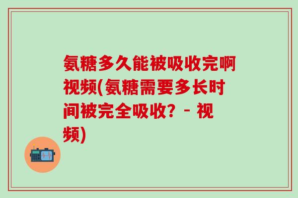 氨糖多久能被吸收完啊视频(氨糖需要多长时间被完全吸收？- 视频)