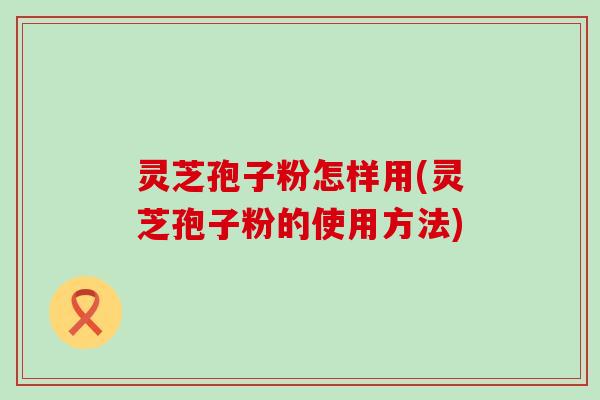 灵芝孢子粉怎样用(灵芝孢子粉的使用方法)