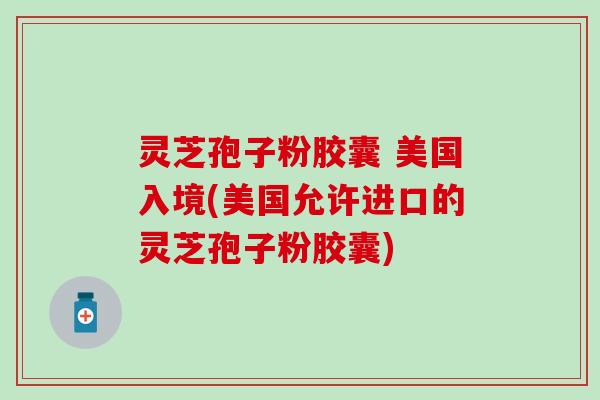 灵芝孢子粉胶囊 美国入境(美国允许进口的灵芝孢子粉胶囊)