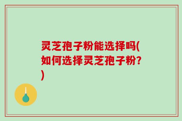 灵芝孢子粉能选择吗(如何选择灵芝孢子粉？)