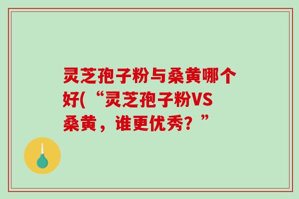 灵芝孢子粉与桑黄哪个好(“灵芝孢子粉VS桑黄，谁更优秀？”