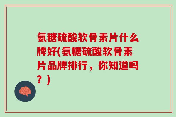 氨糖硫酸软骨素片什么牌好(氨糖硫酸软骨素片品牌排行，你知道吗？)