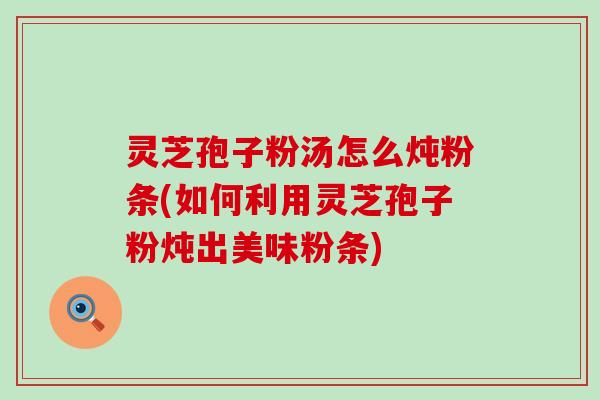 灵芝孢子粉汤怎么炖粉条(如何利用灵芝孢子粉炖出美味粉条)