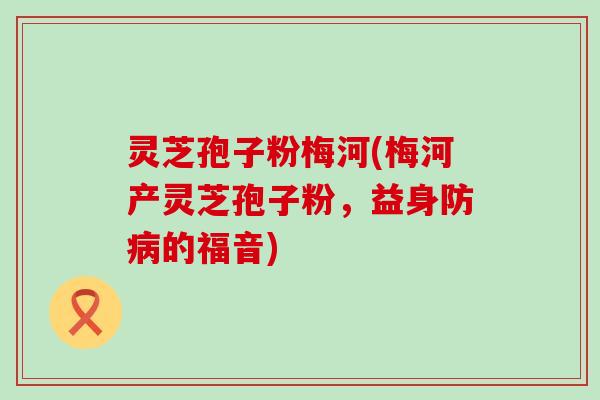 灵芝孢子粉梅河(梅河产灵芝孢子粉，益身防病的福音)