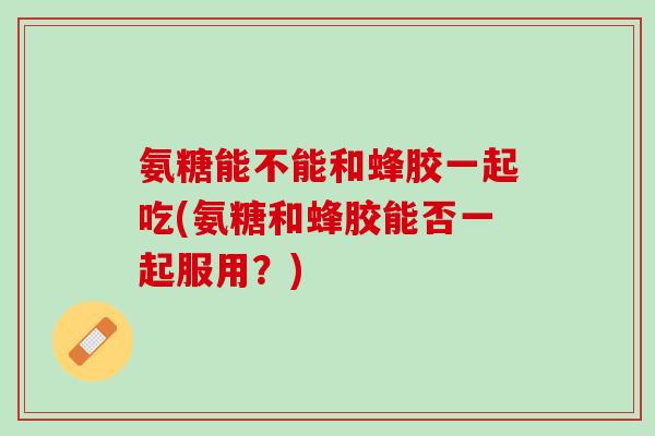 氨糖能不能和蜂胶一起吃(氨糖和蜂胶能否一起服用？)
