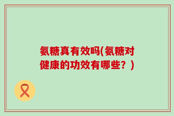 氨糖真有效吗(氨糖对健康的功效有哪些？)