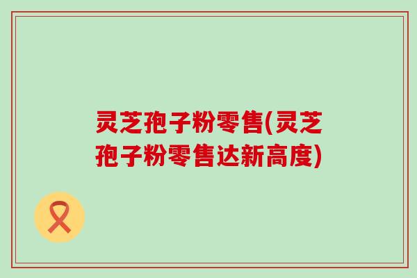 灵芝孢子粉零售(灵芝孢子粉零售达新高度)