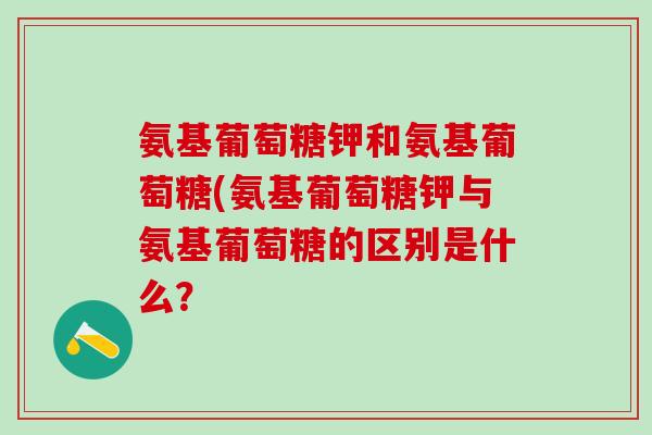 氨基葡萄糖钾和氨基葡萄糖(氨基葡萄糖钾与氨基葡萄糖的区别是什么？