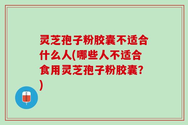 灵芝孢子粉胶囊不适合什么人(哪些人不适合食用灵芝孢子粉胶囊？)
