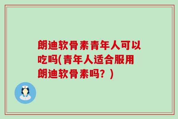 朗迪软骨素青年人可以吃吗(青年人适合服用朗迪软骨素吗？)