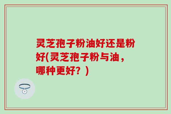 灵芝孢子粉油好还是粉好(灵芝孢子粉与油，哪种更好？)