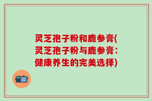 灵芝孢子粉和鹿参膏(灵芝孢子粉与鹿参膏：健康养生的完美选择)