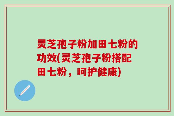 灵芝孢子粉加田七粉的功效(灵芝孢子粉搭配田七粉，呵护健康)
