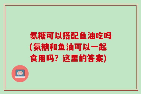 氨糖可以搭配鱼油吃吗(氨糖和鱼油可以一起食用吗？这里的答案)