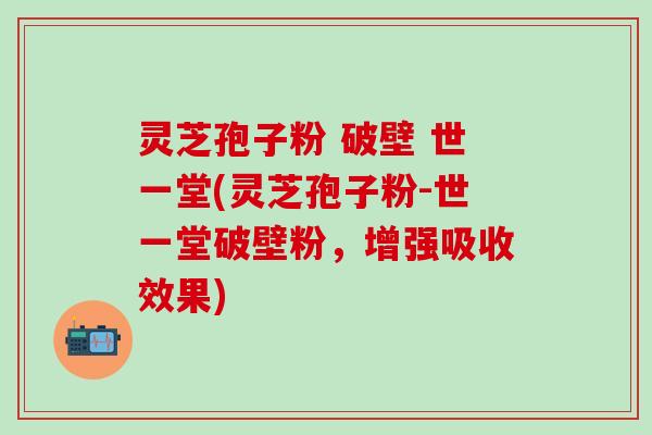 灵芝孢子粉 破壁 世一堂(灵芝孢子粉-世一堂破壁粉，增强吸收效果)