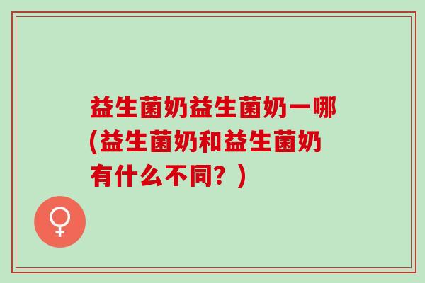 益生菌奶益生菌奶一哪(益生菌奶和益生菌奶有什么不同？)