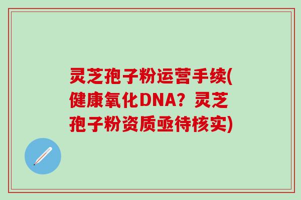 灵芝孢子粉运营手续(健康氧化DNA？灵芝孢子粉资质亟待核实)