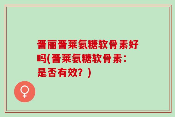 晋丽晋莱氨糖软骨素好吗(晋莱氨糖软骨素：是否有效？)