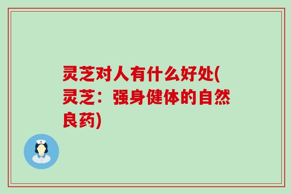 灵芝对人有什么好处(灵芝：强身健体的自然良药)