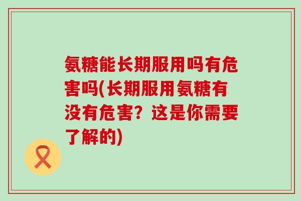 氨糖能长期服用吗有危害吗(长期服用氨糖有没有危害？这是你需要了解的)