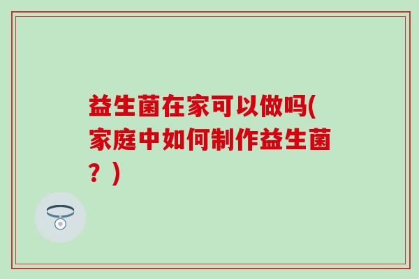 益生菌在家可以做吗(家庭中如何制作益生菌？)