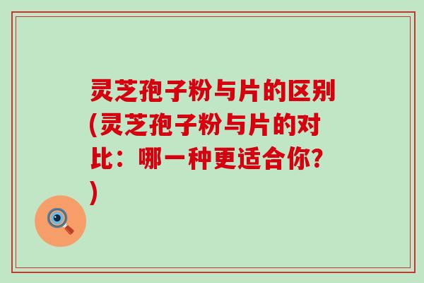 灵芝孢子粉与片的区别(灵芝孢子粉与片的对比：哪一种更适合你？)