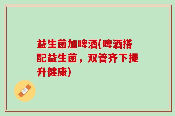 益生菌加啤酒(啤酒搭配益生菌，双管齐下提升健康)