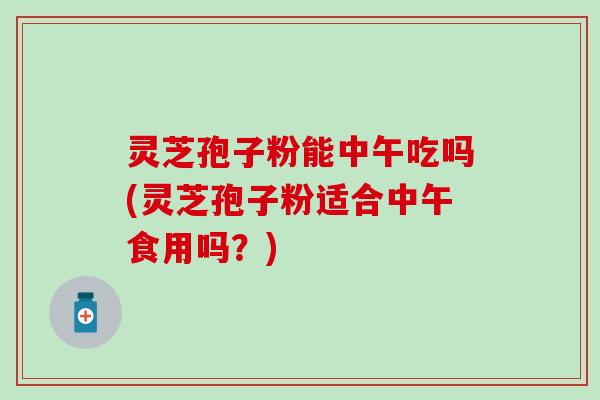 灵芝孢子粉能中午吃吗(灵芝孢子粉适合中午食用吗？)