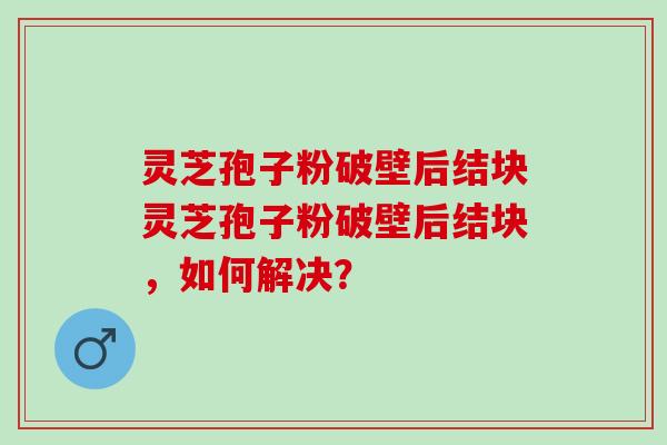 灵芝孢子粉破壁后结块灵芝孢子粉破壁后结块，如何解决？