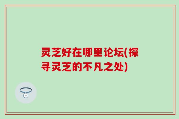 灵芝好在哪里论坛(探寻灵芝的不凡之处)
