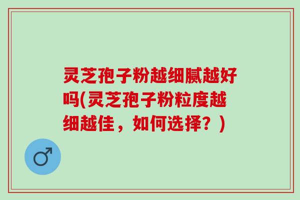 灵芝孢子粉越细腻越好吗(灵芝孢子粉粒度越细越佳，如何选择？)