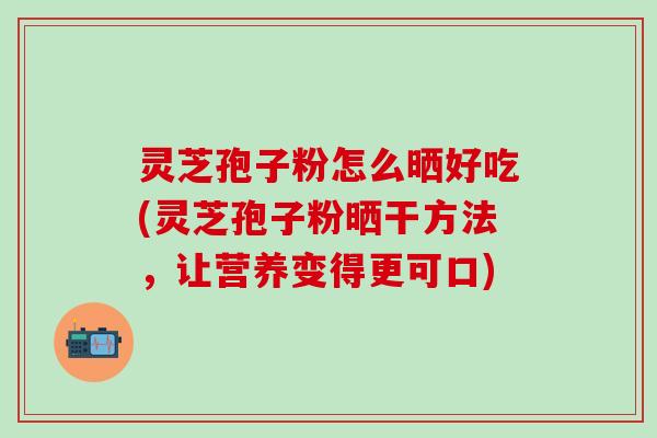 灵芝孢子粉怎么晒好吃(灵芝孢子粉晒干方法，让营养变得更可口)