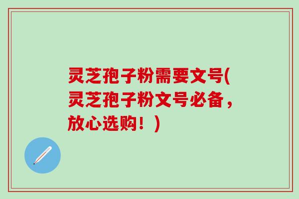 灵芝孢子粉需要文号(灵芝孢子粉文号必备，放心选购！)