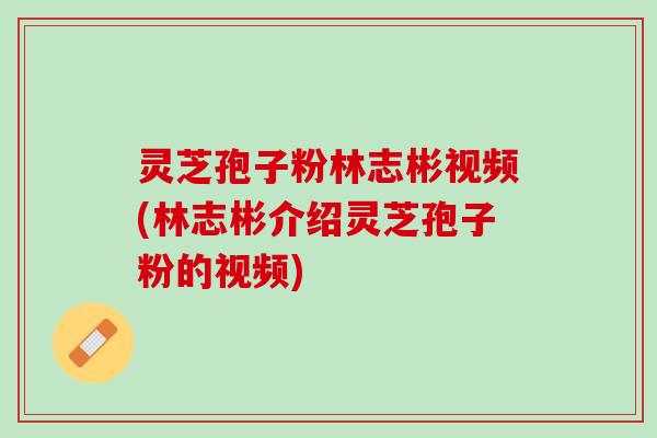 灵芝孢子粉林志彬视频(林志彬介绍灵芝孢子粉的视频)